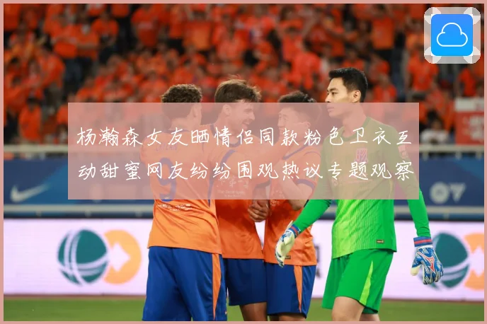 杨瀚森女友晒情侣同款粉色卫衣互动甜蜜网友纷纷围观热议专题观察