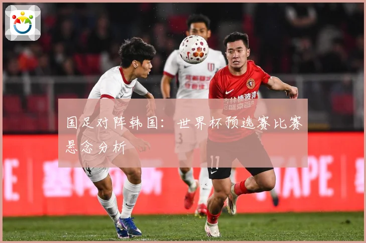 国足对阵韩国：世界杯预选赛比赛悬念分析