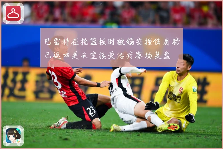 巴雷特在抢篮板时被锡安撞伤肩膀已返回更衣室接受治疗赛场复盘