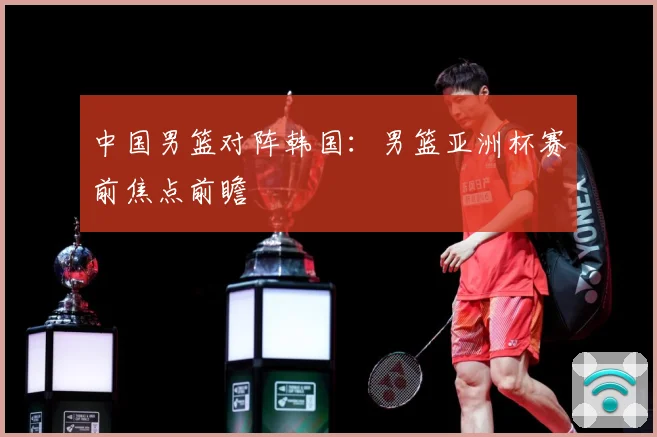 中国男篮对阵韩国：男篮亚洲杯赛前焦点前瞻