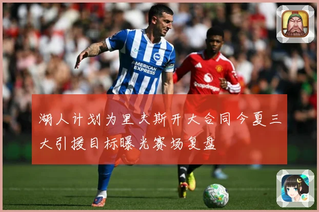湖人计划为里夫斯开大合同今夏三大引援目标曝光赛场复盘