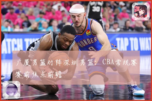 广厦男篮对阵深圳男篮：CBA常规赛赛前焦点前瞻