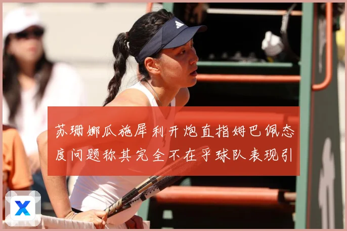 苏珊娜瓜施犀利开炮直指姆巴佩态度问题称其完全不在乎球队表现引战术观察