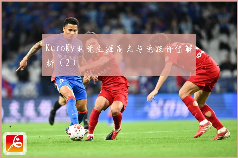 KuroKy电竞生涯高光与竞技价值解析（2）