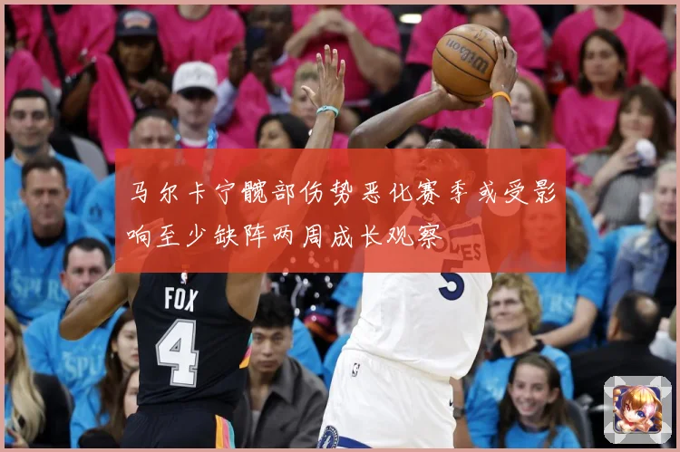 马尔卡宁髋部伤势恶化赛季或受影响至少缺阵两周成长观察