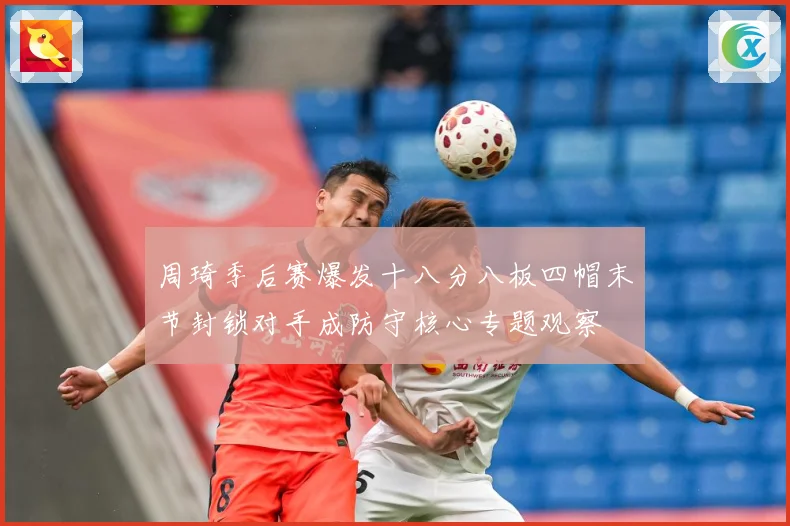 周琦季后赛爆发十八分八板四帽末节封锁对手成防守核心专题观察