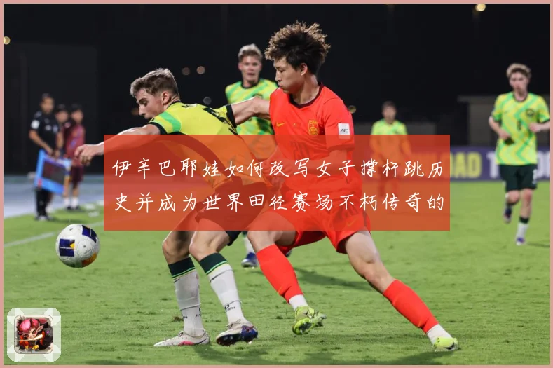 伊辛巴耶娃如何改写女子撑杆跳历史并成为世界田径赛场不朽传奇的冠军之路