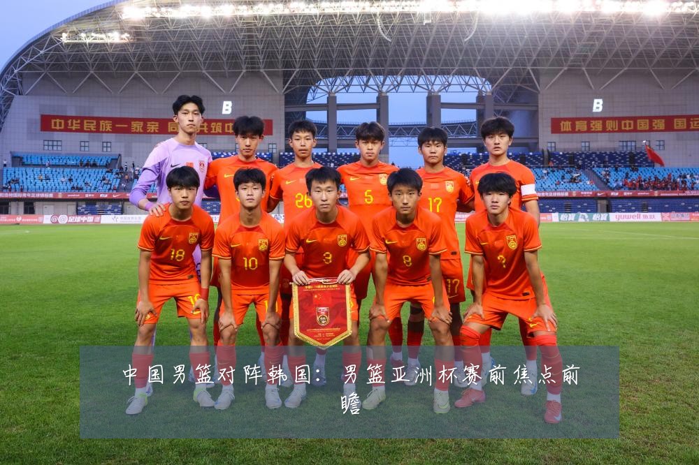 中国男篮对阵韩国:男篮亚洲杯赛前焦点前瞻