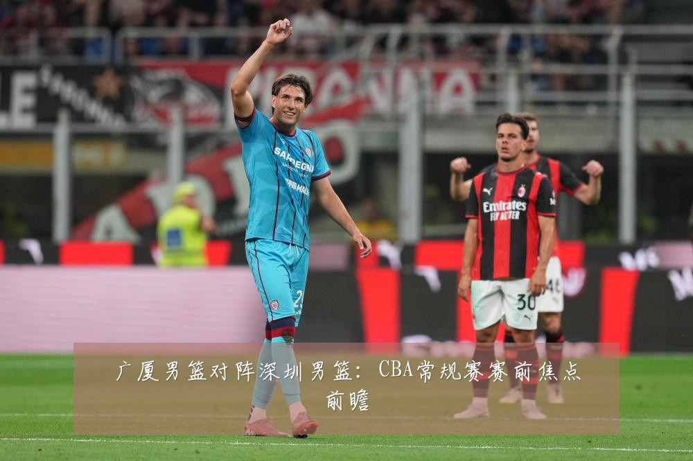 广厦男篮对阵深圳男篮:CBA常规赛赛前焦点前瞻